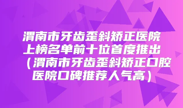 渭南市牙齿歪斜矫正医院上榜名单前十位首度推出（渭南市牙齿歪斜矫正口腔医院口碑推荐人气高）