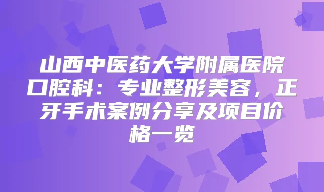 山西中医药大学附属医院口腔科：专业整形美容，正牙手术案例分享及项目价格一览
