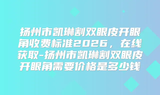 扬州市凯琳割双眼皮开眼角收费标准2026，在线获取-扬州市凯琳割双眼皮开眼角需要价格是多少钱