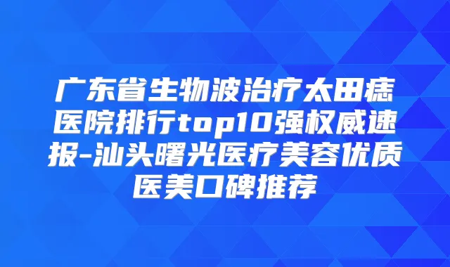 广东省生物波太田痣医院排行top10强速报-汕头曙光医疗美容优质医美口碑推荐
