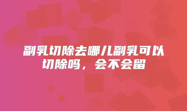 副乳切除去哪儿副乳可以切除吗，会不会留