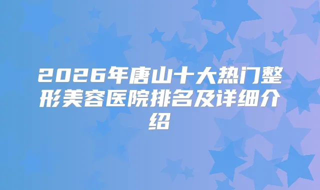 2026年唐山十大热门整形美容医院排名及详细介绍