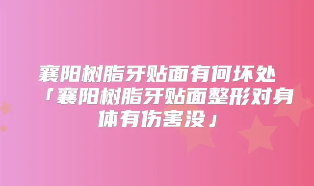 襄阳树脂牙贴面有何坏处「襄阳树脂牙贴面整形对身体有伤害没」
