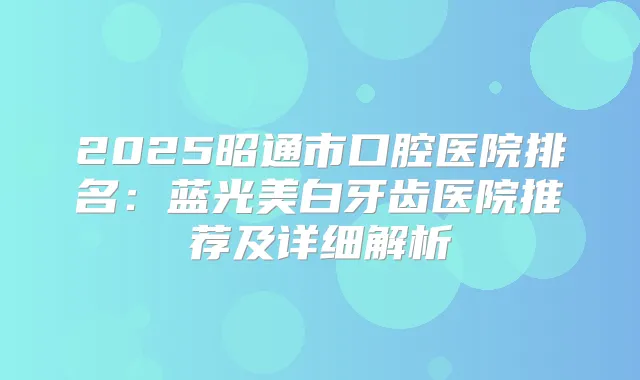 2025昭通市口腔医院排名：蓝光美白牙齿医院推荐及详细解析