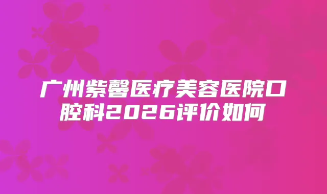 广州紫馨医疗美容医院口腔科2026评价如何