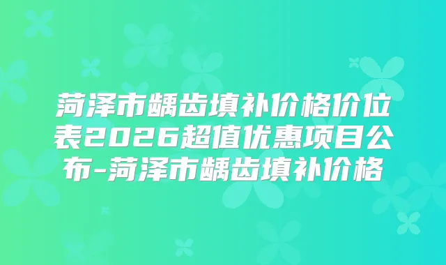 菏泽市龋齿填补价格价位表2026超值优惠项目公布-菏泽市龋齿填补价格