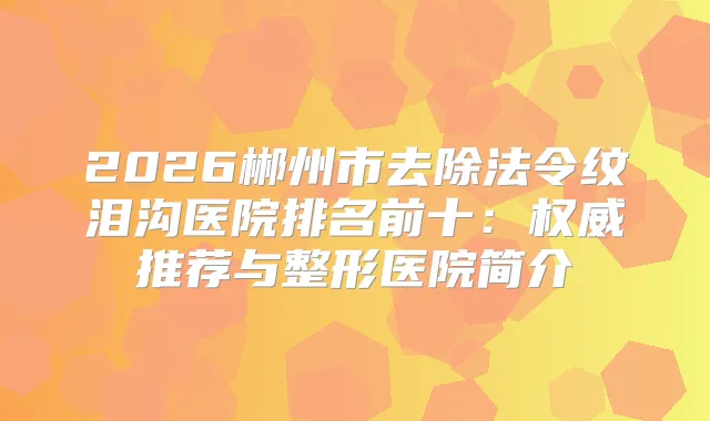 2026郴州市去除法令纹泪沟医院排名前十：推荐与整形医院简介