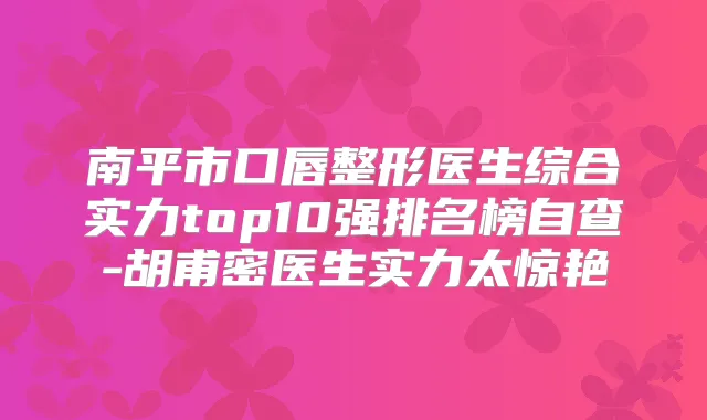 南平市口唇整形医生综合实力top10强排名榜自查-胡甫密医生实力太惊艳
