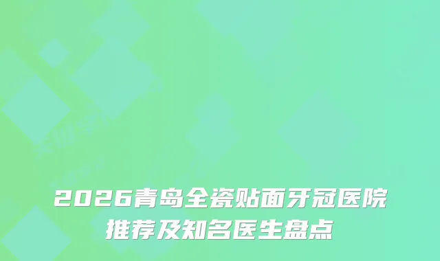 2026青岛全瓷贴面牙冠医院推荐及知名医生盘点