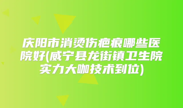 庆阳市消烫伤疤痕哪些医院好(威宁县龙街镇卫生院实力大咖技术到位)