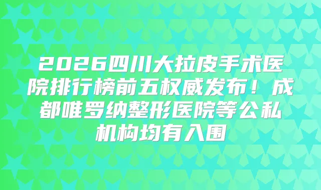 2026四川大拉皮手术医院排行榜前五发布！成都唯罗纳整形医院等公私机构均有入围