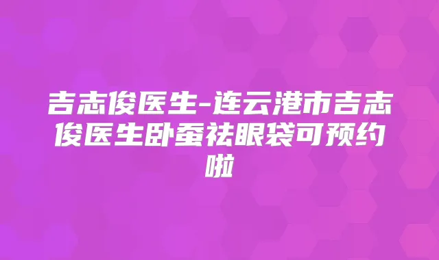 吉志俊医生-连云港市吉志俊医生卧蚕祛眼袋可预约啦