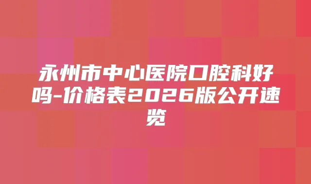 永州市中心医院口腔科好吗-价格表2026版公开速览