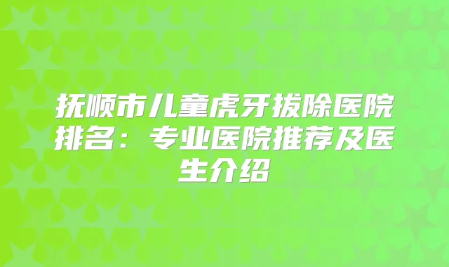 抚顺市儿童虎牙拔除医院排名:专业医院推荐及医生介绍