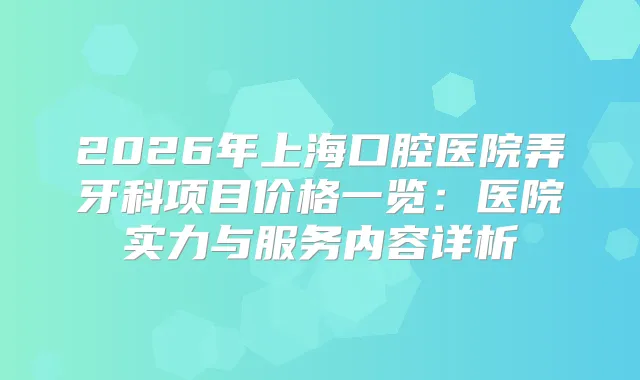 2026年上海口腔医院弄牙科项目价格一览：医院实力与服务内容详析