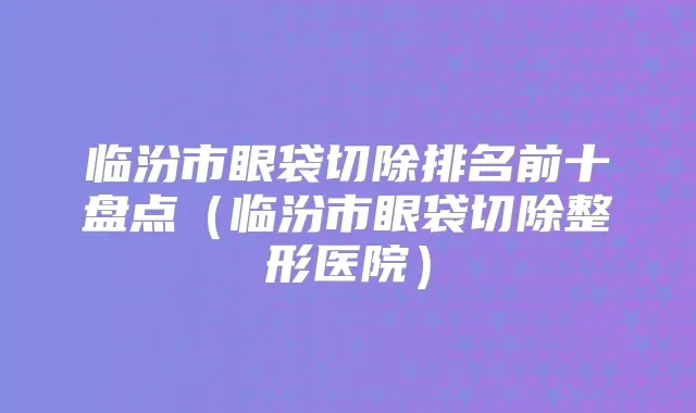 临汾市眼袋切除排名前十盘点（临汾市眼袋切除整形医院）