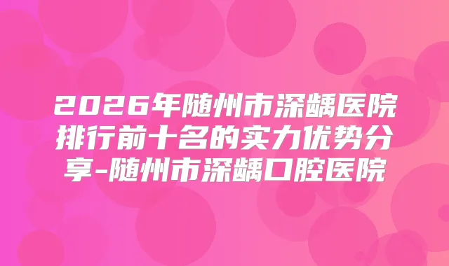 2026年随州市深龋医院排行前十名的实力优势分享-随州市深龋口腔医院