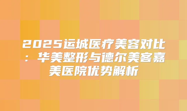 2025运城医疗美容对比：华美整形与德尔美客嘉美医院优势解析