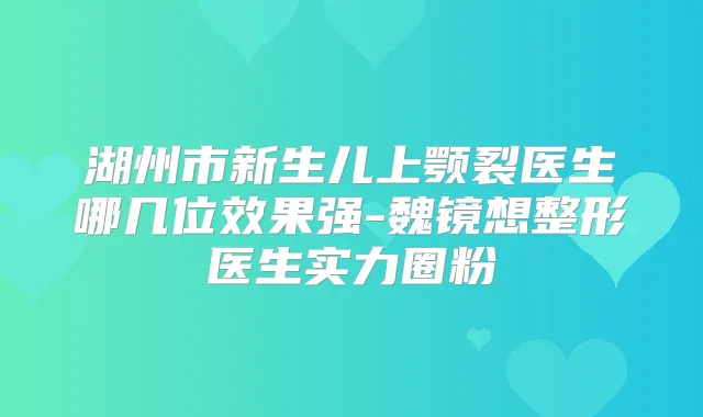 湖州市新生儿上颚裂医生哪几位效果强-魏镜想整形医生实力圈粉