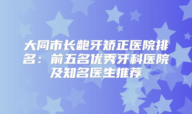 大同市长龅牙矫正医院排名：前五名优秀牙科医院及知名医生推荐