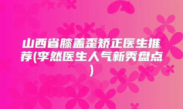 山西省膝盖歪矫正医生推荐(李然医生人气新秀盘点)