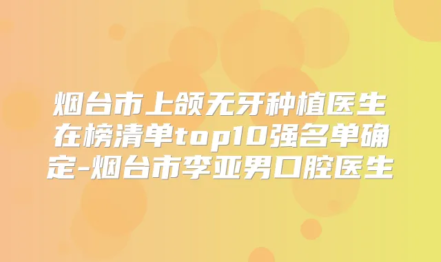 烟台市上颌无牙种植医生在榜清单top10强名单确定-烟台市李亚男口腔医生