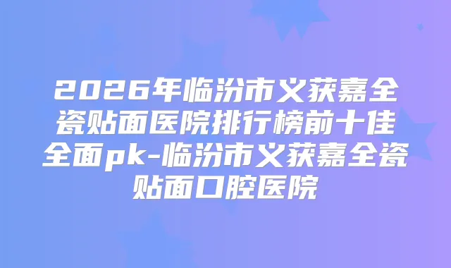 2026年临汾市义获嘉全瓷贴面医院排行榜前十佳全面pk-临汾市义获嘉全瓷贴面口腔医院