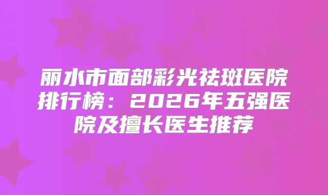丽水市面部彩光祛斑医院排行榜：2026年五强医院及擅长医生推荐