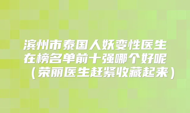 滨州市泰国人妖变性医生在榜名单前十强哪个好呢（荣丽医生赶紧收藏起来）