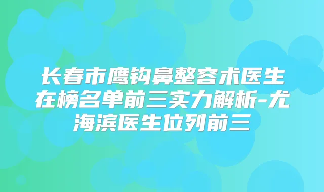 长春市鹰钩鼻整容术医生在榜名单前三实力解析-尤海滨医生位列前三