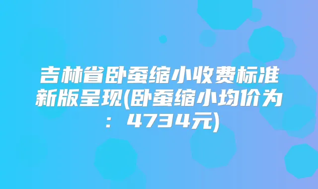 吉林省卧蚕缩小收费标准新版呈现(卧蚕缩小均价为：4734元)