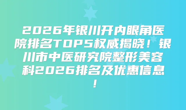 2026年银川开内眼角医院排名TOP5揭晓！银川市中医研究院整形美容科2026排名及优惠信息！