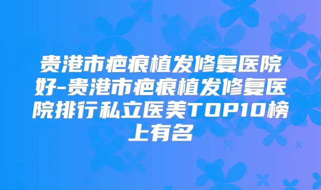 贵港市疤痕植发修复医院好-贵港市疤痕植发修复医院排行私立医美TOP10榜上有名