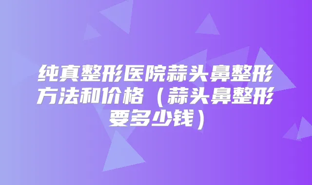 纯真整形医院蒜头鼻整形方法和价格（蒜头鼻整形要多少钱）