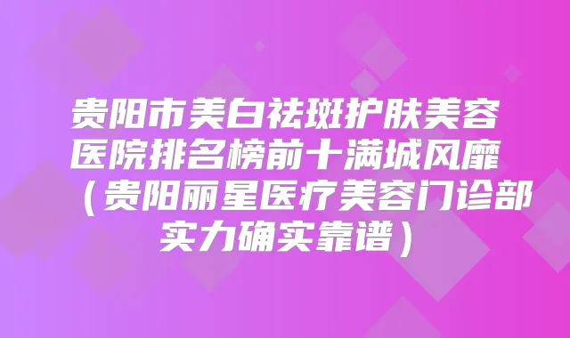贵阳市美白祛斑护肤美容医院排名榜前十满城风靡（贵阳丽星医疗美容门诊部实力确实靠谱）