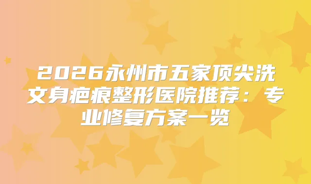 2026永州市五家洗文身疤痕整形医院推荐:专业修复方案一览