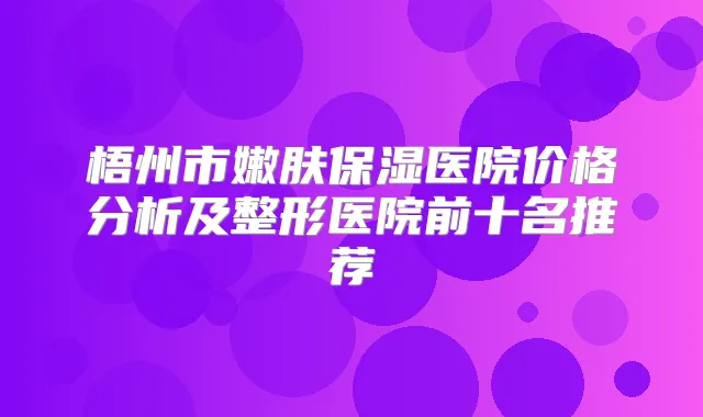 梧州市嫩肤保湿医院价格分析及整形医院前十名推荐