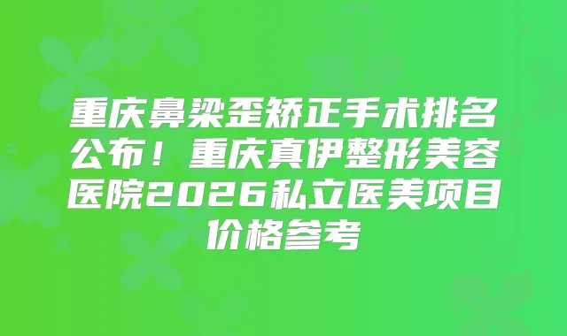 重庆鼻梁歪矫正手术排名公布！重庆真伊整形美容医院2026私立医美项目价格参考