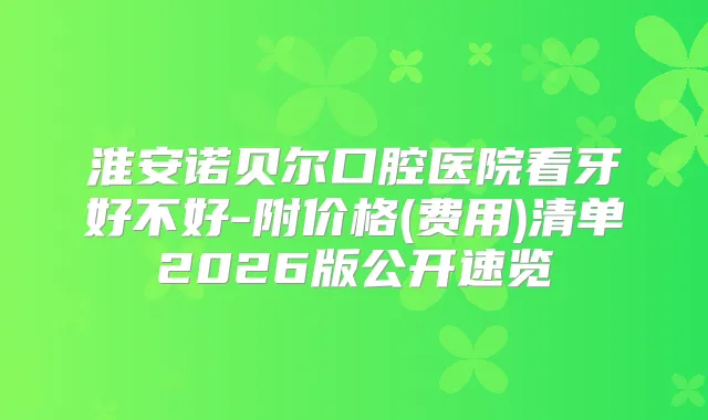 淮安诺贝尔口腔医院看牙好不好-附价格(费用)清单2026版公开速览