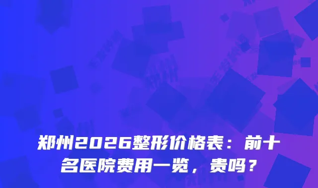郑州2026整形价格表：前十名医院费用一览，贵吗？