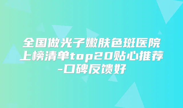 全国做光子嫩肤色斑医院上榜清单top20贴心推荐-口碑反馈好