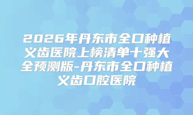2026年丹东市全口种植义齿医院上榜清单十强大全预测版-丹东市全口种植义齿口腔医院