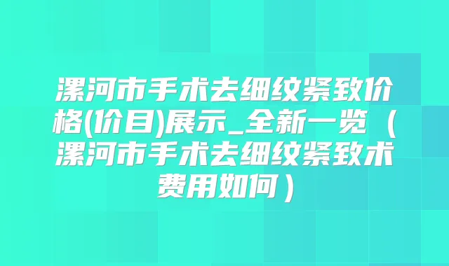 漯河市手术去细纹紧致价格(价目)展示_全新一览（漯河市手术去细纹紧致术费用如何）