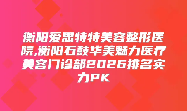 衡阳爱思特特美容整形医院,衡阳石鼓华美魅力医疗美容门诊部2026排名实力PK