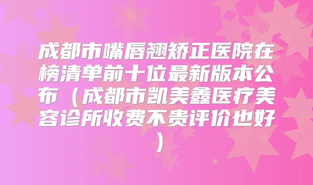 成都市嘴唇翘矫正医院在榜清单前十位新版本公布（成都市凯美鑫医疗美容诊所收费不贵评价也好）
