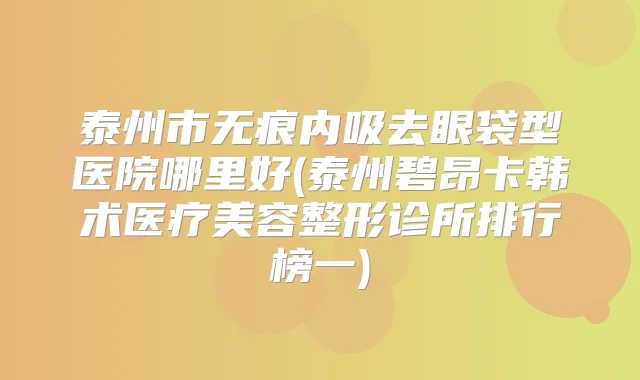 泰州市无痕内吸去眼袋型医院哪里好(泰州碧昂卡韩术医疗美容整形诊所排行榜一)