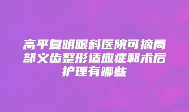 高平复明眼科医院可摘局部义齿整形适应症和术后护理有哪些