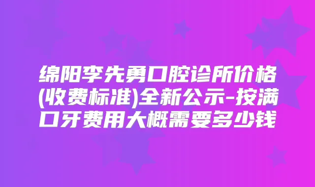 绵阳李先勇口腔诊所价格(收费标准)全新公示-按满口牙费用大概需要多少钱