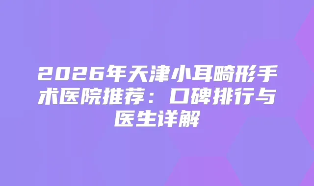 2026年天津小耳畸形手术医院推荐：口碑排行与医生详解