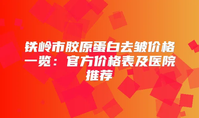 铁岭市胶原蛋白去皱价格一览:官方价格表及医院推荐